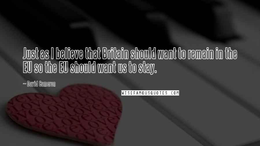 David Cameron Quotes: Just as I believe that Britain should want to remain in the EU so the EU should want us to stay.