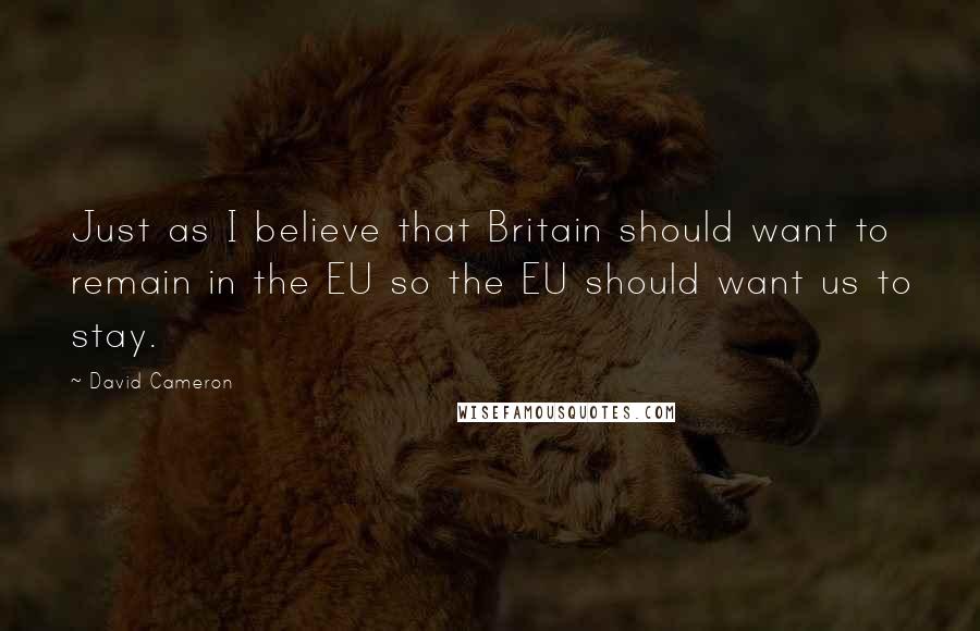 David Cameron Quotes: Just as I believe that Britain should want to remain in the EU so the EU should want us to stay.