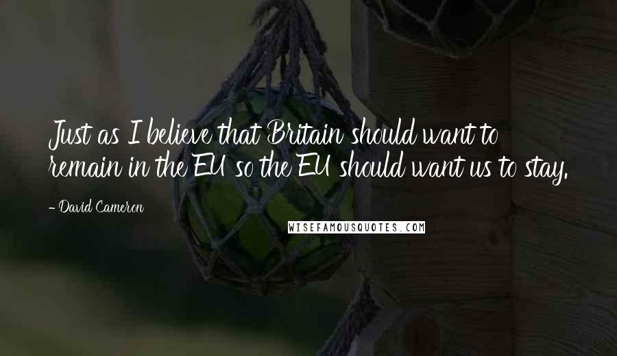 David Cameron Quotes: Just as I believe that Britain should want to remain in the EU so the EU should want us to stay.
