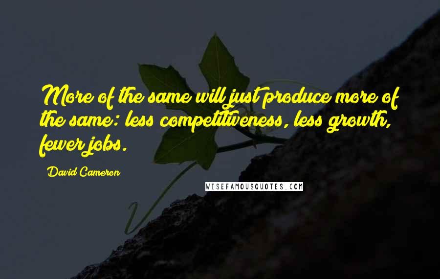 David Cameron Quotes: More of the same will just produce more of the same: less competitiveness, less growth, fewer jobs.