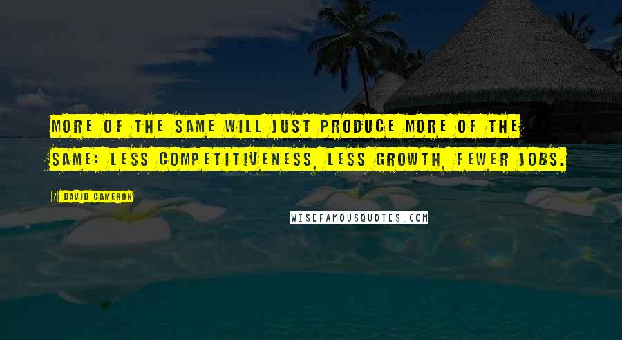 David Cameron Quotes: More of the same will just produce more of the same: less competitiveness, less growth, fewer jobs.