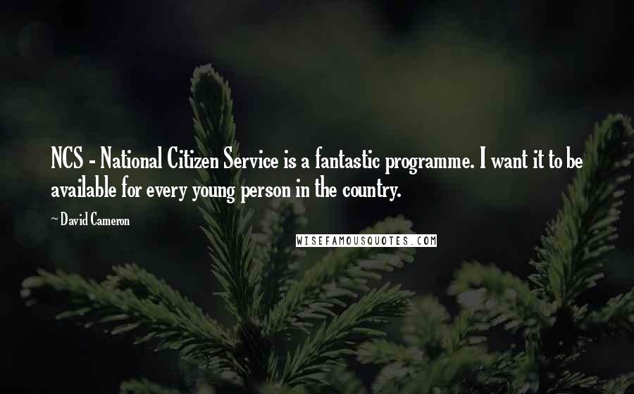 David Cameron Quotes: NCS - National Citizen Service is a fantastic programme. I want it to be available for every young person in the country.