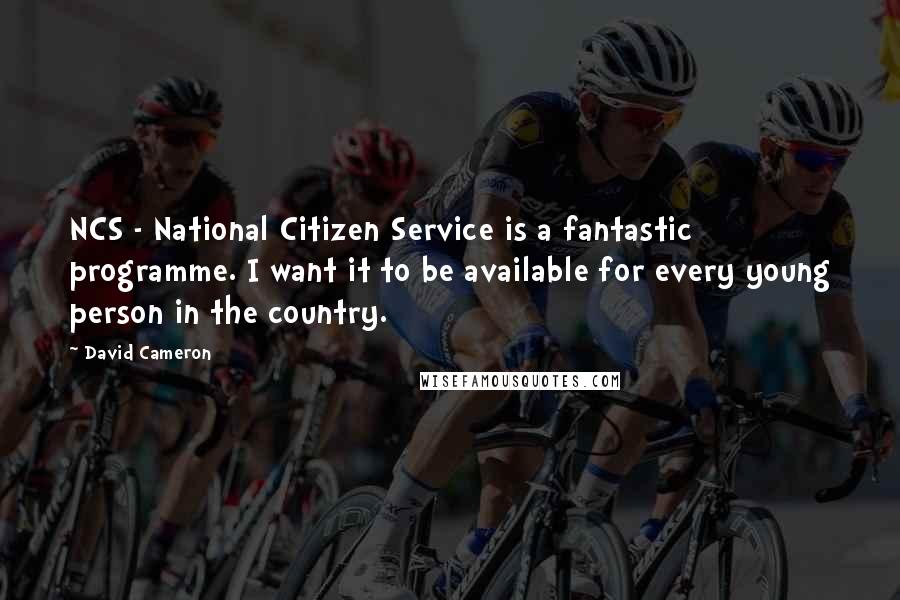 David Cameron Quotes: NCS - National Citizen Service is a fantastic programme. I want it to be available for every young person in the country.