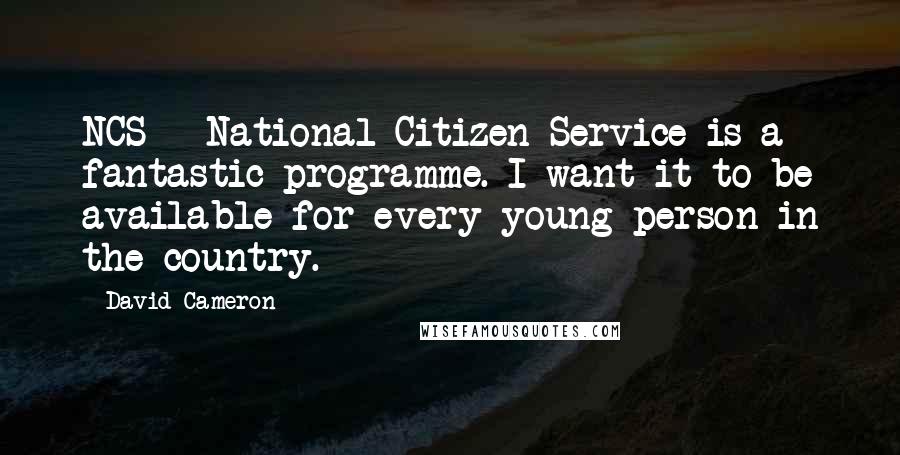 David Cameron Quotes: NCS - National Citizen Service is a fantastic programme. I want it to be available for every young person in the country.