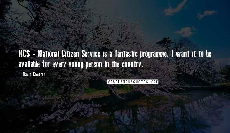 David Cameron Quotes: NCS - National Citizen Service is a fantastic programme. I want it to be available for every young person in the country.