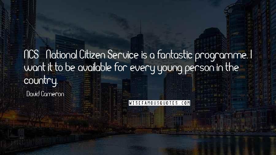 David Cameron Quotes: NCS - National Citizen Service is a fantastic programme. I want it to be available for every young person in the country.