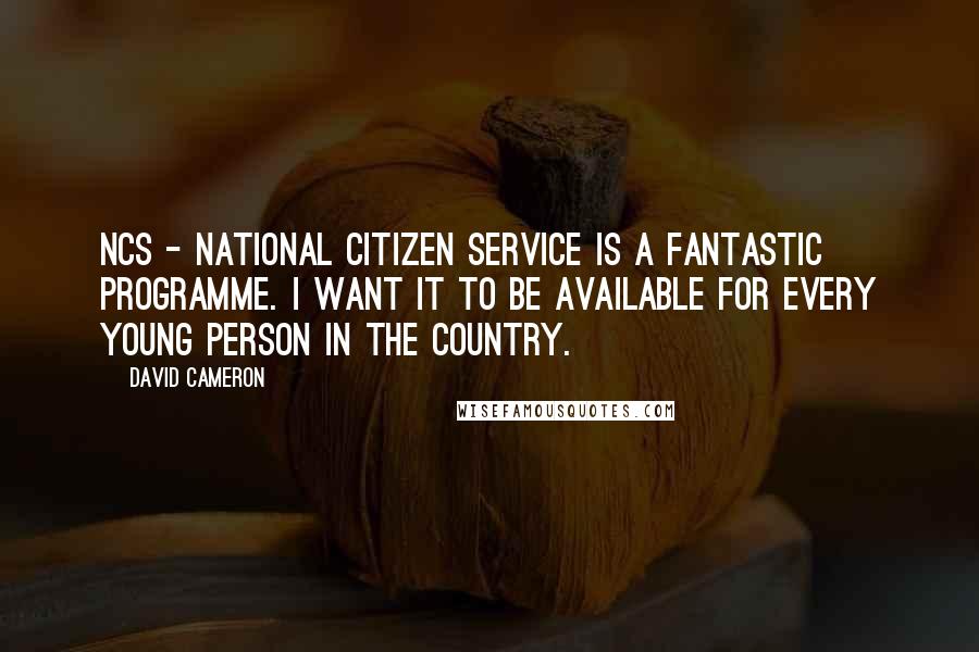 David Cameron Quotes: NCS - National Citizen Service is a fantastic programme. I want it to be available for every young person in the country.