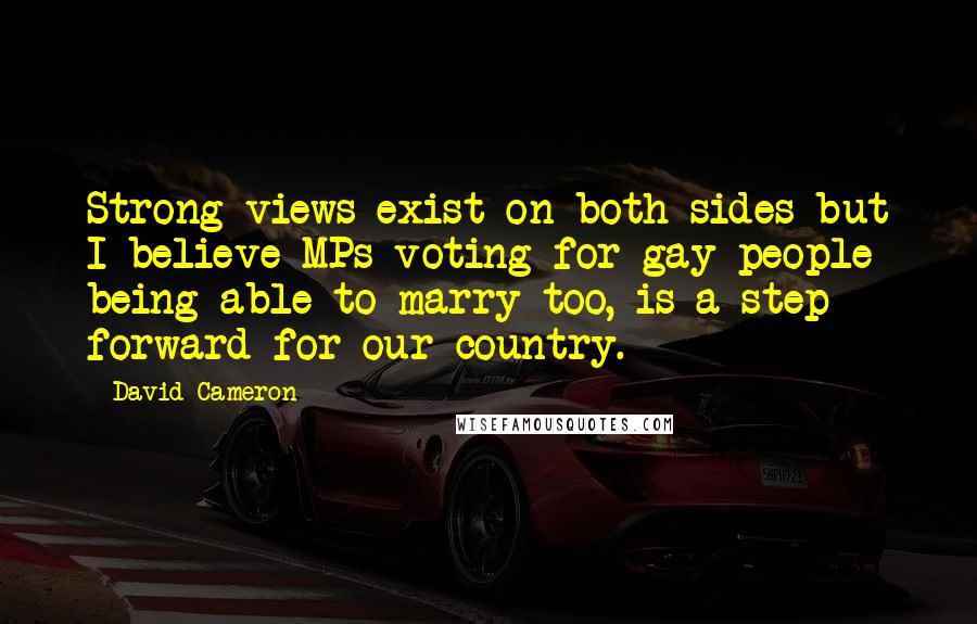 David Cameron Quotes: Strong views exist on both sides but I believe MPs voting for gay people being able to marry too, is a step forward for our country.