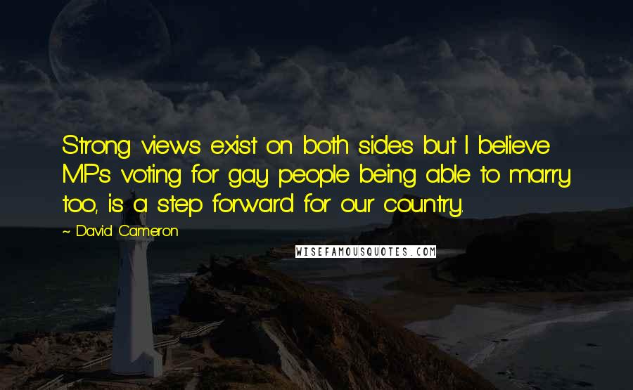 David Cameron Quotes: Strong views exist on both sides but I believe MPs voting for gay people being able to marry too, is a step forward for our country.