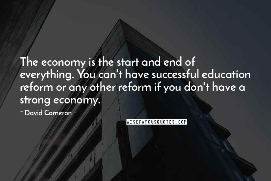 David Cameron Quotes: The economy is the start and end of everything. You can't have successful education reform or any other reform if you don't have a strong economy.