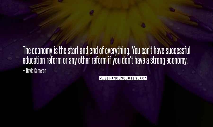 David Cameron Quotes: The economy is the start and end of everything. You can't have successful education reform or any other reform if you don't have a strong economy.