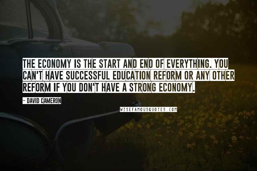 David Cameron Quotes: The economy is the start and end of everything. You can't have successful education reform or any other reform if you don't have a strong economy.