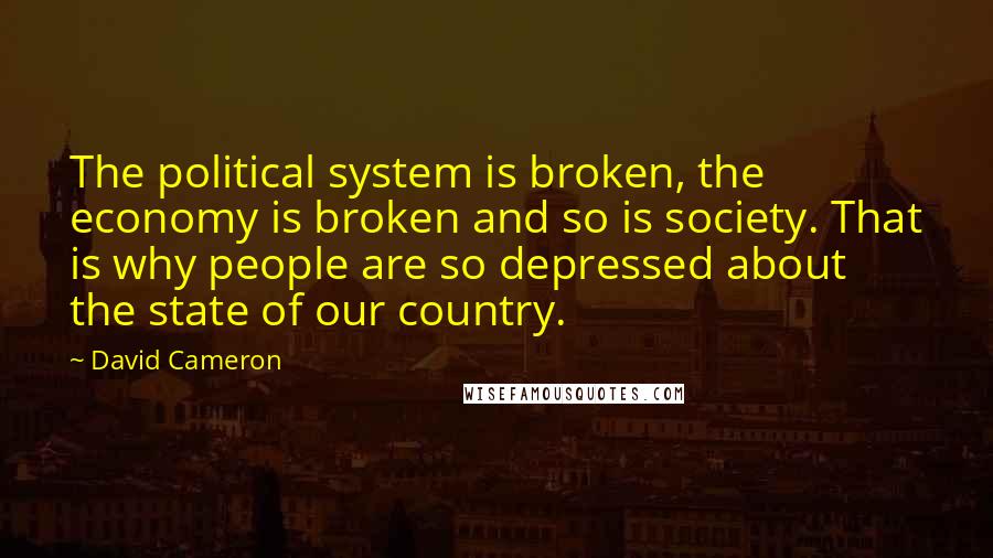 David Cameron Quotes: The political system is broken, the economy is broken and so is society. That is why people are so depressed about the state of our country.