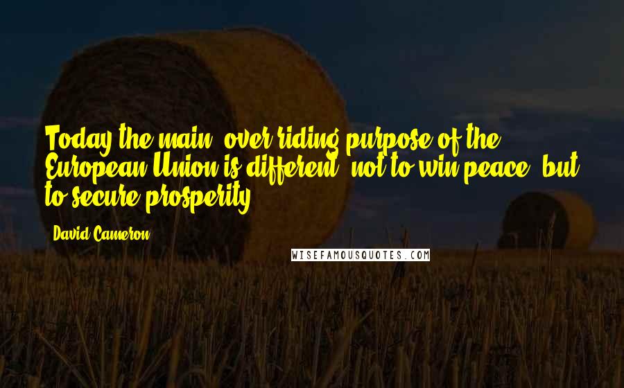 David Cameron Quotes: Today the main, over-riding purpose of the European Union is different: not to win peace, but to secure prosperity.