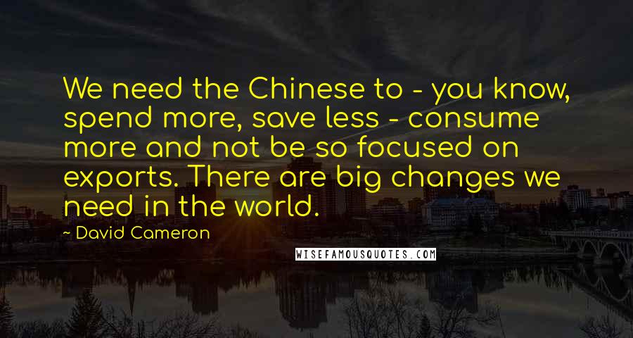 David Cameron Quotes: We need the Chinese to - you know, spend more, save less - consume more and not be so focused on exports. There are big changes we need in the world.