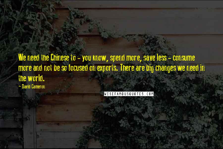 David Cameron Quotes: We need the Chinese to - you know, spend more, save less - consume more and not be so focused on exports. There are big changes we need in the world.