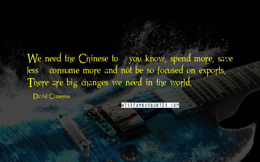 David Cameron Quotes: We need the Chinese to - you know, spend more, save less - consume more and not be so focused on exports. There are big changes we need in the world.