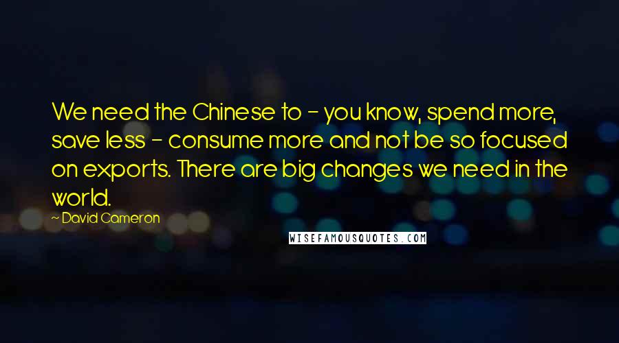 David Cameron Quotes: We need the Chinese to - you know, spend more, save less - consume more and not be so focused on exports. There are big changes we need in the world.