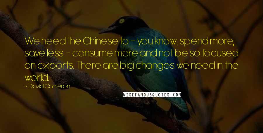 David Cameron Quotes: We need the Chinese to - you know, spend more, save less - consume more and not be so focused on exports. There are big changes we need in the world.