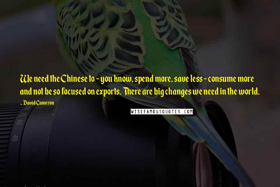 David Cameron Quotes: We need the Chinese to - you know, spend more, save less - consume more and not be so focused on exports. There are big changes we need in the world.