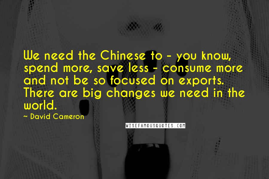 David Cameron Quotes: We need the Chinese to - you know, spend more, save less - consume more and not be so focused on exports. There are big changes we need in the world.