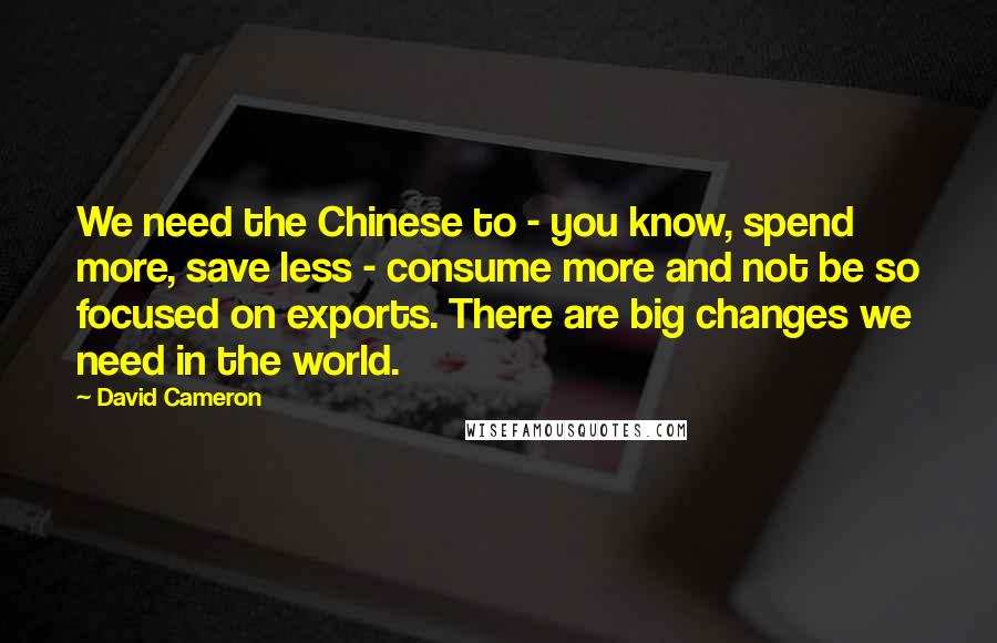 David Cameron Quotes: We need the Chinese to - you know, spend more, save less - consume more and not be so focused on exports. There are big changes we need in the world.