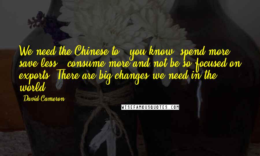 David Cameron Quotes: We need the Chinese to - you know, spend more, save less - consume more and not be so focused on exports. There are big changes we need in the world.