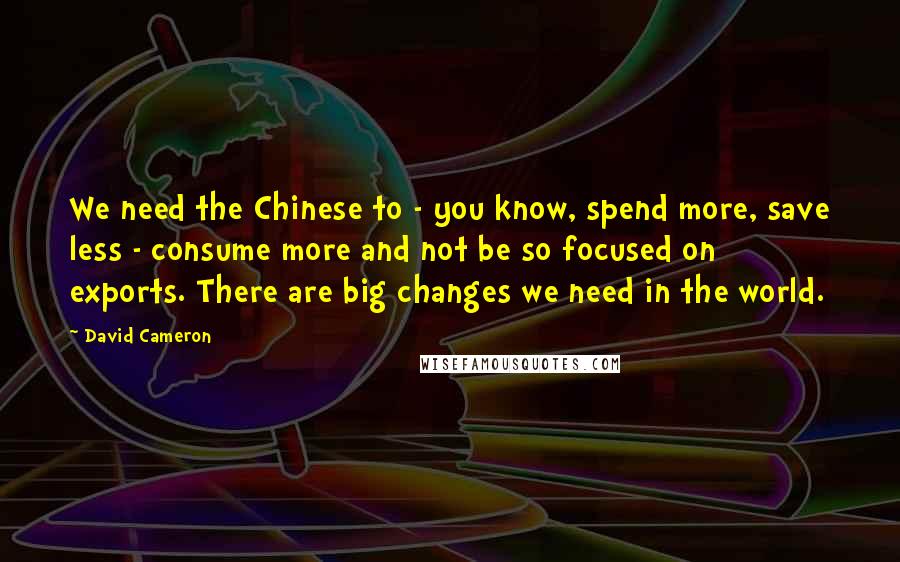 David Cameron Quotes: We need the Chinese to - you know, spend more, save less - consume more and not be so focused on exports. There are big changes we need in the world.