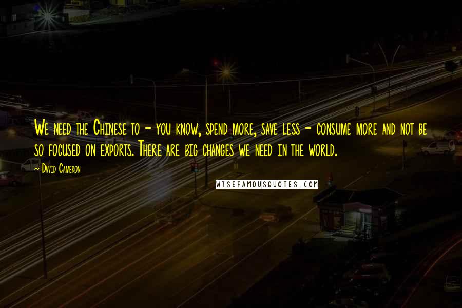 David Cameron Quotes: We need the Chinese to - you know, spend more, save less - consume more and not be so focused on exports. There are big changes we need in the world.