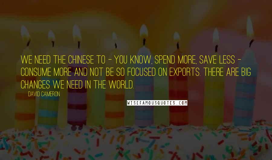 David Cameron Quotes: We need the Chinese to - you know, spend more, save less - consume more and not be so focused on exports. There are big changes we need in the world.