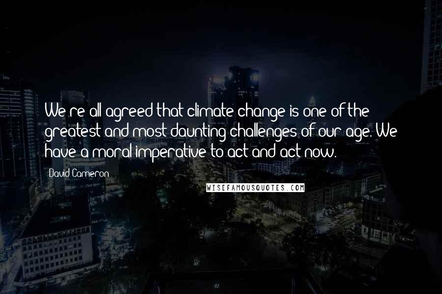 David Cameron Quotes: We're all agreed that climate change is one of the greatest and most daunting challenges of our age. We have a moral imperative to act and act now.