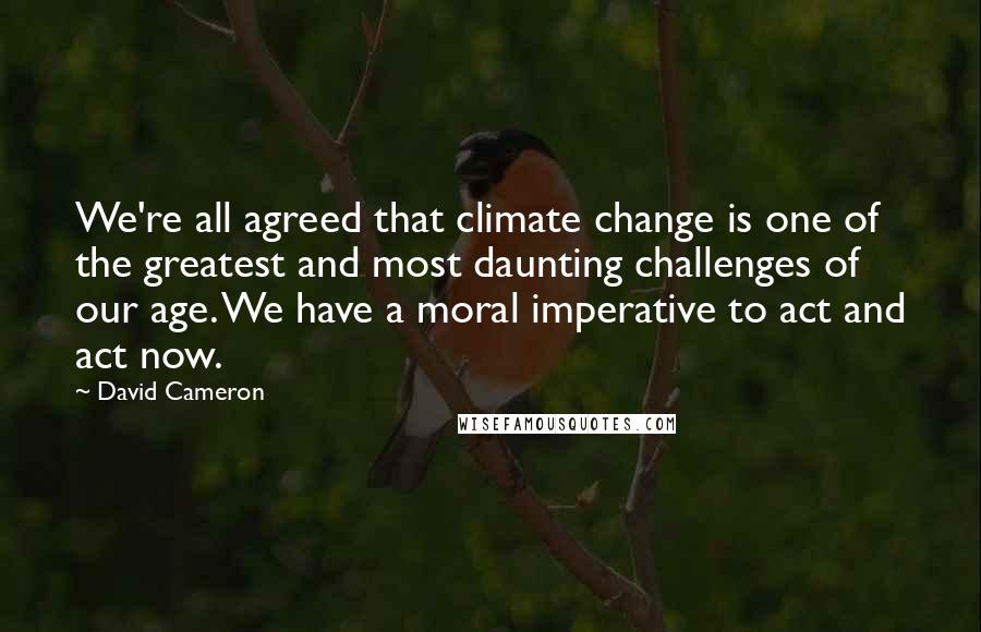 David Cameron Quotes: We're all agreed that climate change is one of the greatest and most daunting challenges of our age. We have a moral imperative to act and act now.