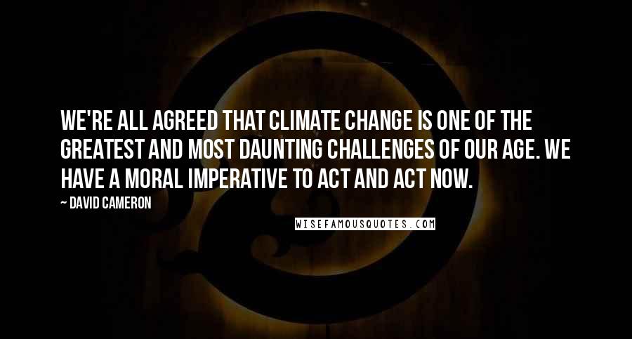 David Cameron Quotes: We're all agreed that climate change is one of the greatest and most daunting challenges of our age. We have a moral imperative to act and act now.