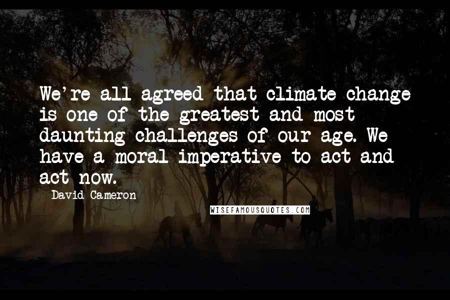 David Cameron Quotes: We're all agreed that climate change is one of the greatest and most daunting challenges of our age. We have a moral imperative to act and act now.