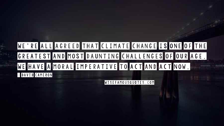 David Cameron Quotes: We're all agreed that climate change is one of the greatest and most daunting challenges of our age. We have a moral imperative to act and act now.