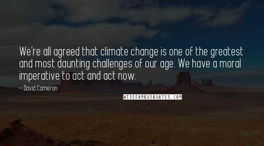 David Cameron Quotes: We're all agreed that climate change is one of the greatest and most daunting challenges of our age. We have a moral imperative to act and act now.