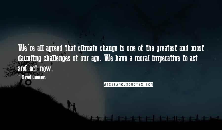 David Cameron Quotes: We're all agreed that climate change is one of the greatest and most daunting challenges of our age. We have a moral imperative to act and act now.
