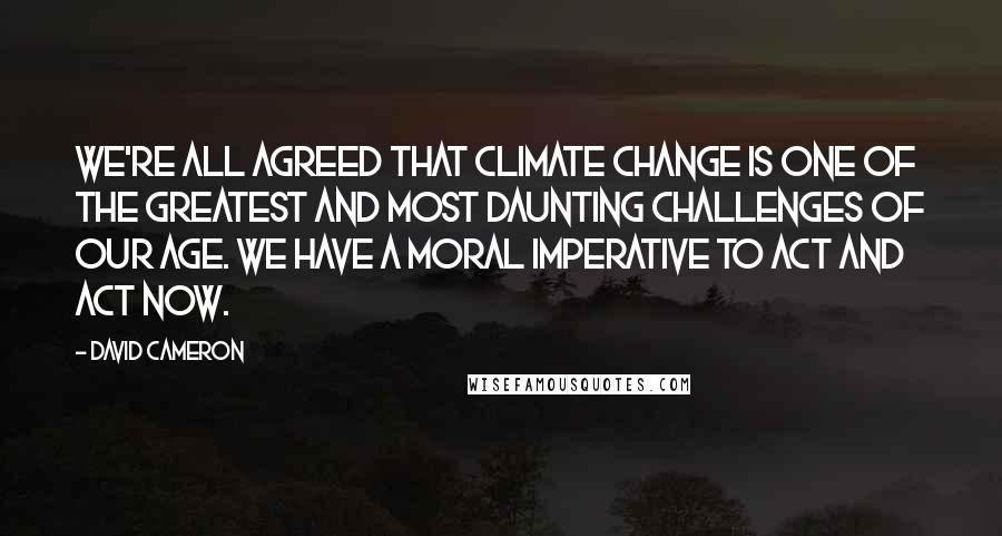 David Cameron Quotes: We're all agreed that climate change is one of the greatest and most daunting challenges of our age. We have a moral imperative to act and act now.