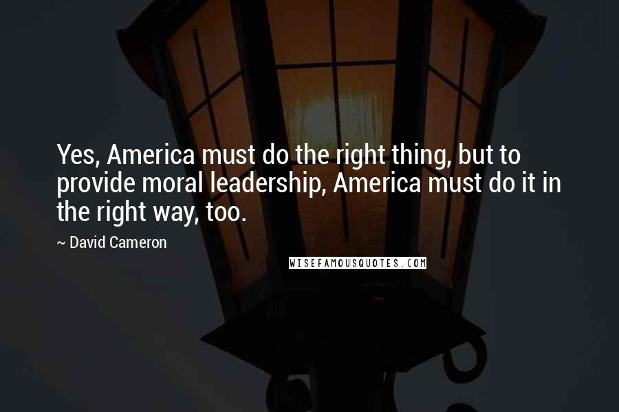 David Cameron Quotes: Yes, America must do the right thing, but to provide moral leadership, America must do it in the right way, too.