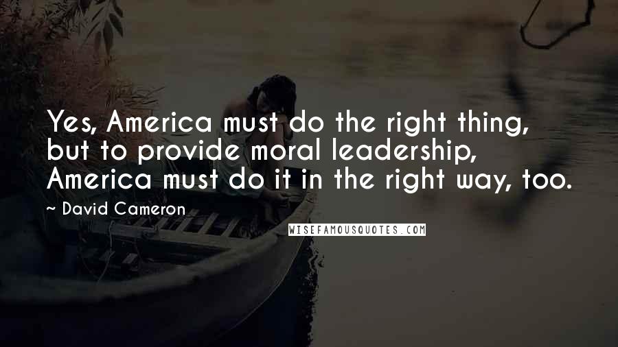 David Cameron Quotes: Yes, America must do the right thing, but to provide moral leadership, America must do it in the right way, too.