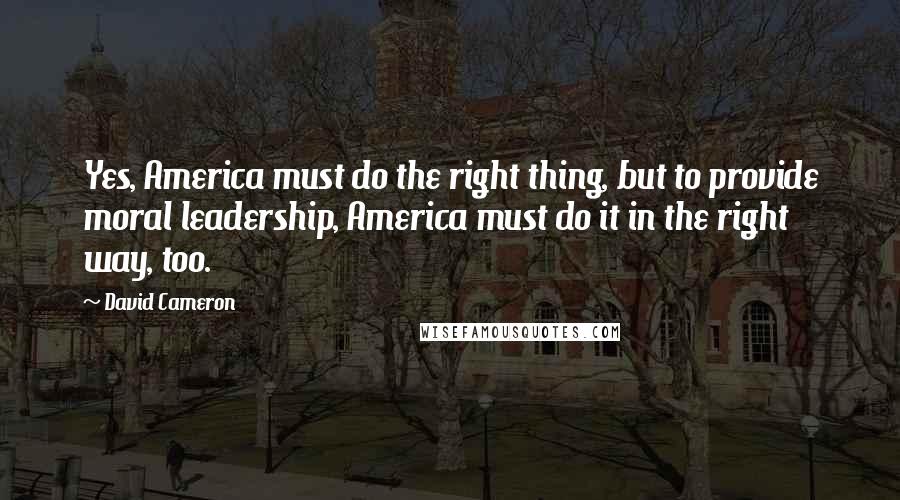 David Cameron Quotes: Yes, America must do the right thing, but to provide moral leadership, America must do it in the right way, too.