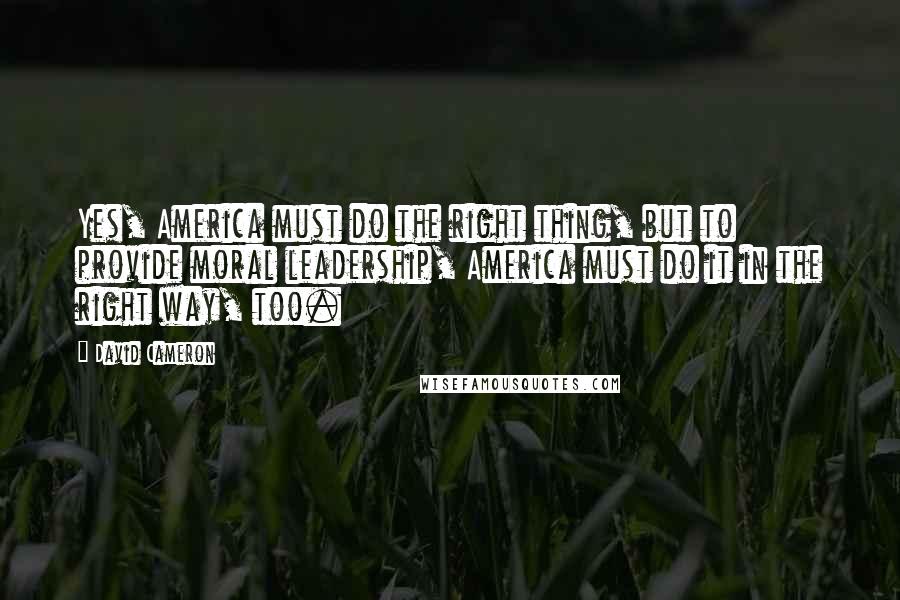 David Cameron Quotes: Yes, America must do the right thing, but to provide moral leadership, America must do it in the right way, too.
