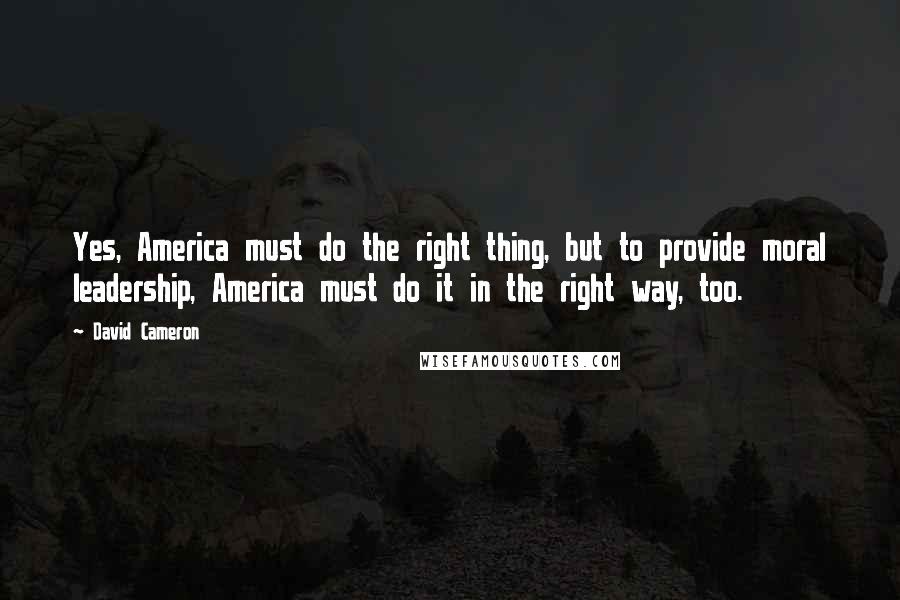 David Cameron Quotes: Yes, America must do the right thing, but to provide moral leadership, America must do it in the right way, too.