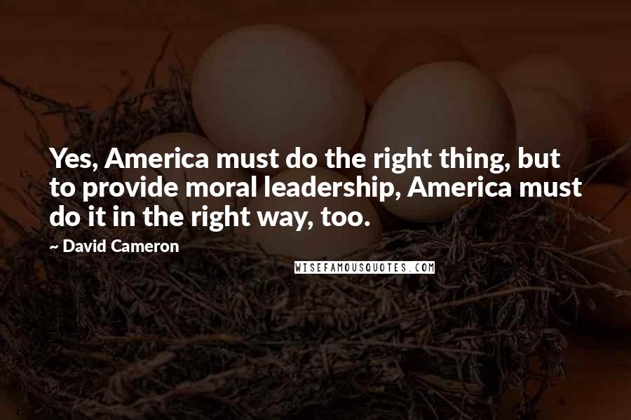 David Cameron Quotes: Yes, America must do the right thing, but to provide moral leadership, America must do it in the right way, too.