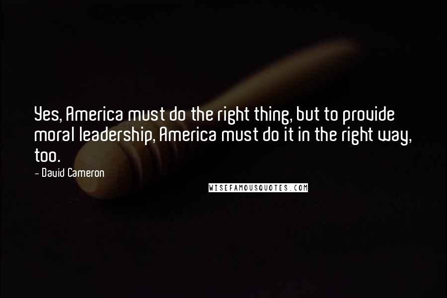 David Cameron Quotes: Yes, America must do the right thing, but to provide moral leadership, America must do it in the right way, too.