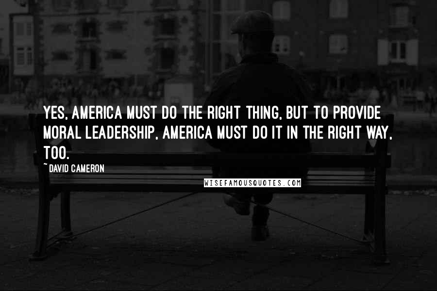 David Cameron Quotes: Yes, America must do the right thing, but to provide moral leadership, America must do it in the right way, too.