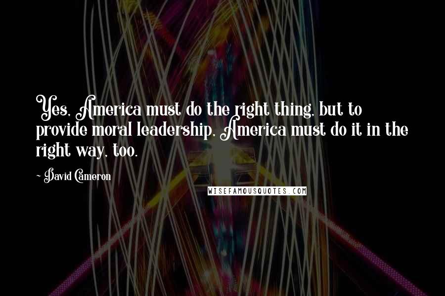 David Cameron Quotes: Yes, America must do the right thing, but to provide moral leadership, America must do it in the right way, too.