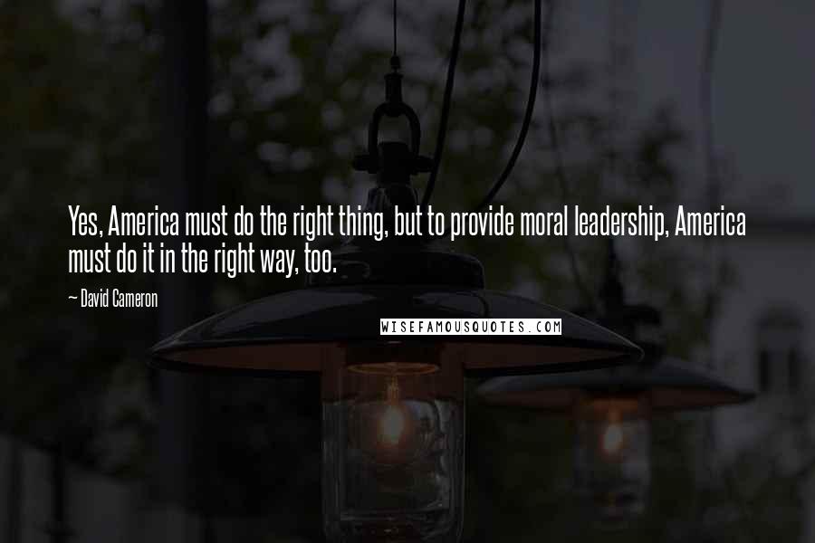 David Cameron Quotes: Yes, America must do the right thing, but to provide moral leadership, America must do it in the right way, too.