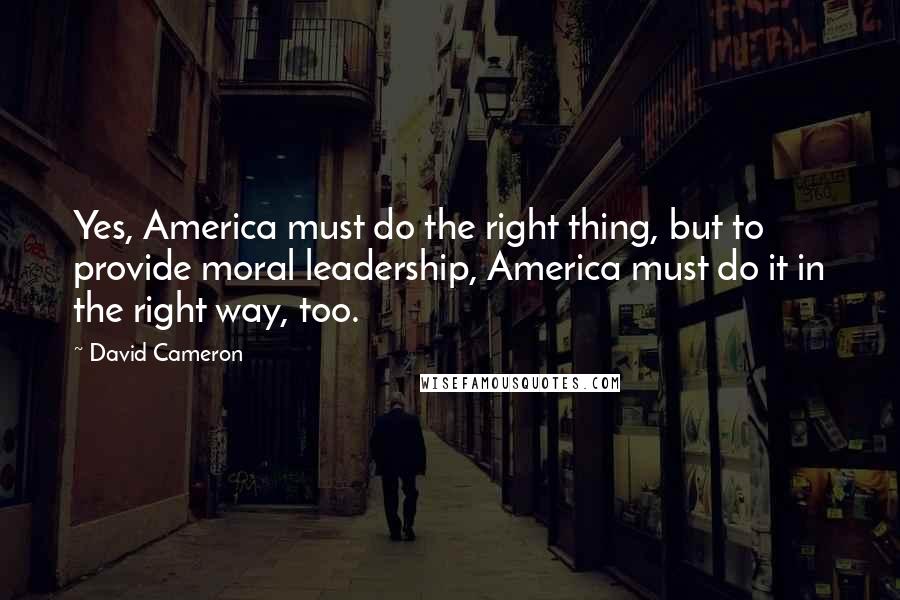 David Cameron Quotes: Yes, America must do the right thing, but to provide moral leadership, America must do it in the right way, too.