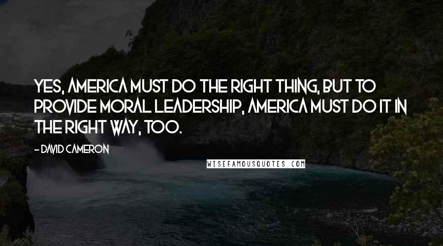 David Cameron Quotes: Yes, America must do the right thing, but to provide moral leadership, America must do it in the right way, too.